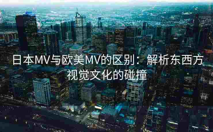 日本MV与欧美MV的区别：解析东西方视觉文化的碰撞