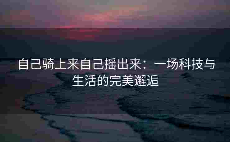 自己骑上来自己摇出来：一场科技与生活的完美邂逅