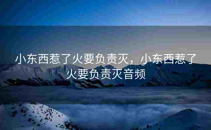 小东西惹了火要负责灭,小东西惹了火要负责灭音频 小东西惹了火要负责灭,小东西惹了火要负责灭音频