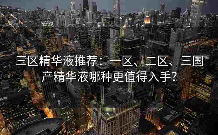 三区精华液推荐：一区、二区、三国产精华液哪种更值得入手？