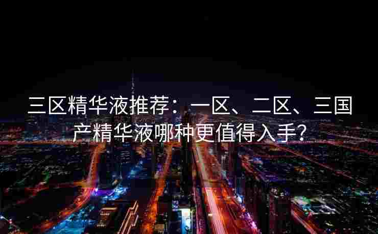 三区精华液推荐：一区、二区、三国产精华液哪种更值得入手？