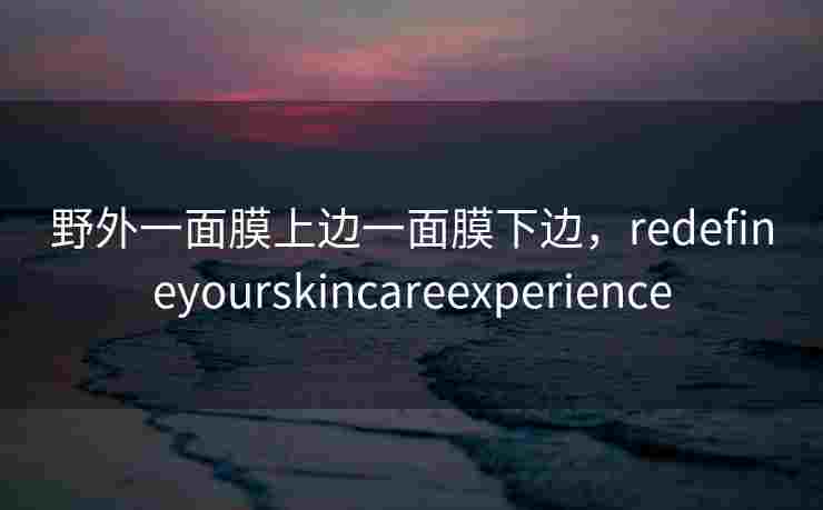 野外一面膜上边一面膜下边,redefineyourskincareexperience 野外一面膜上边一面膜下边,redefineyourskincareexperience