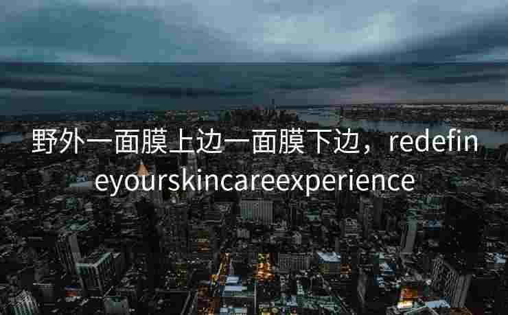 野外一面膜上边一面膜下边,redefineyourskincareexperience 野外一面膜上边一面膜下边,redefineyourskincareexperience