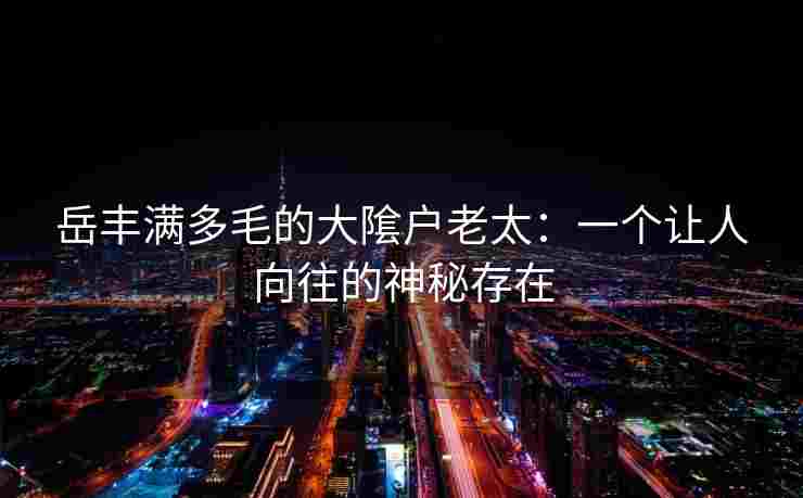 岳丰满多毛的大隂户老太:一个让人向往的神秘存在 岳丰满多毛的大隂户老太:一个让人向往的神秘存在