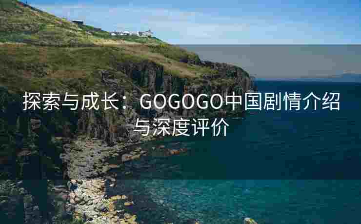 探索与成长：GOGOGO中国剧情介绍与深度评价