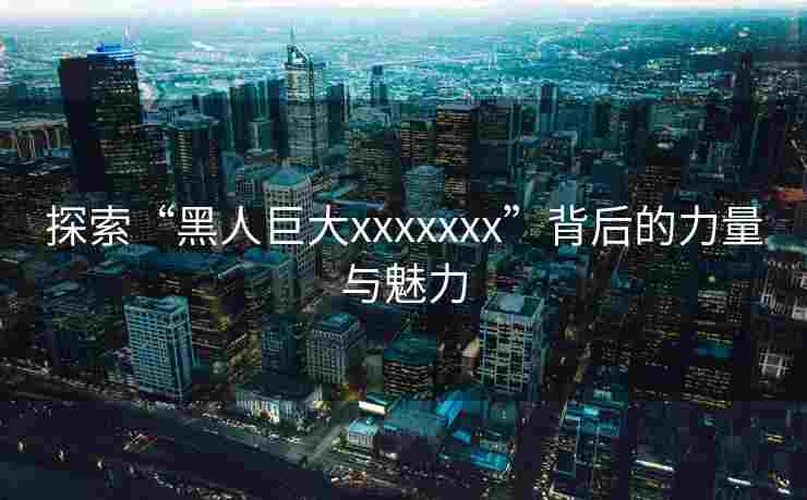 探索“黑人巨大xxxxxxx”背后的力量与魅力