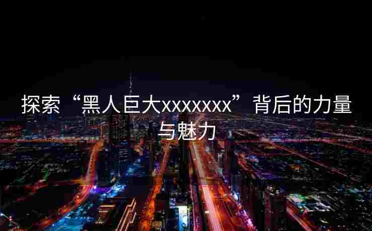 探索“黑人巨大xxxxxxx”背后的力量与魅力