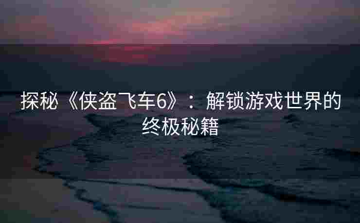 探秘《侠盗飞车6》：解锁游戏世界的终极秘籍