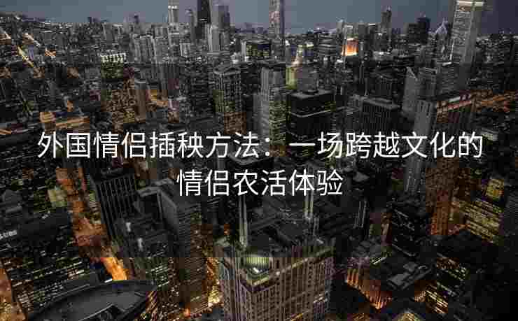 外国情侣插秧方法:一场跨越文化的情侣农活体验 外国情侣插秧方法:一场跨越文化的情侣农活体验