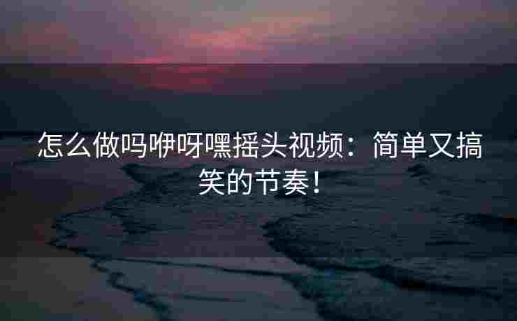 怎么做吗咿呀嘿摇头视频：简单又搞笑的节奏！