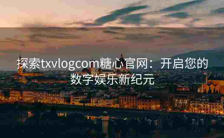 探索txvlogcom糖心官网:开启您的数字娱乐新纪元 探索txvlogcom糖心官网:开启您的数字娱乐新纪元