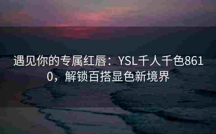 遇见你的专属红唇：YSL千人千色8610，解锁百搭显色新境界
