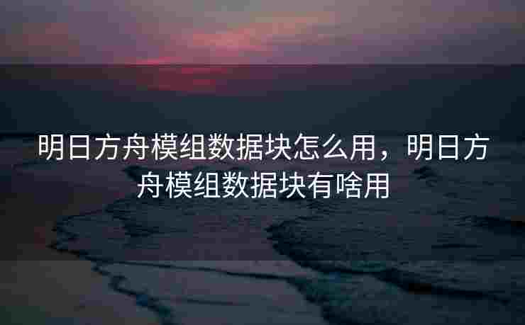 明日方舟模组数据块怎么用，明日方舟模组数据块有啥用