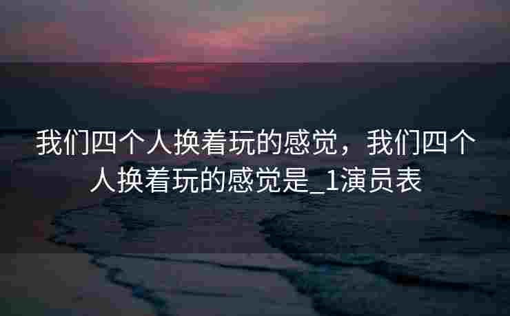 我们四个人换着玩的感觉，我们四个人换着玩的感觉是_1演员表