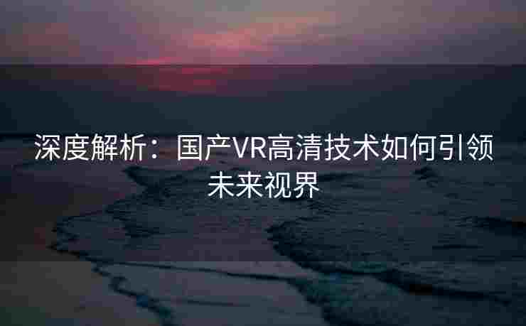 深度解析：国产VR高清技术如何引领未来视界