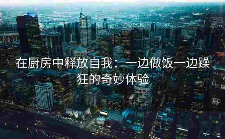 在厨房中释放自我:一边做饭一边躁狂的奇妙体验 在厨房中释放自我:一边做饭一边躁狂的奇妙体验