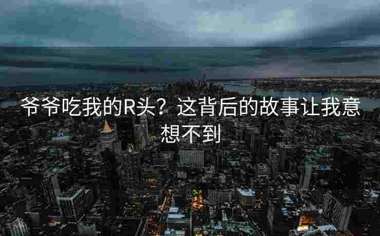 爷爷吃我的R头?这背后的故事让我意想不到 爷爷吃我的R头?这背后的故事让我意想不到