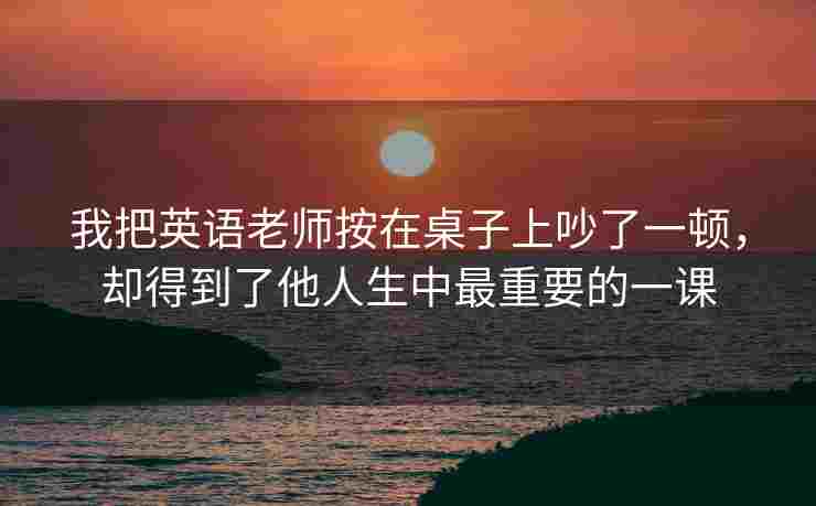 我把英语老师按在桌子上吵了一顿，却得到了他人生中最重要的一课