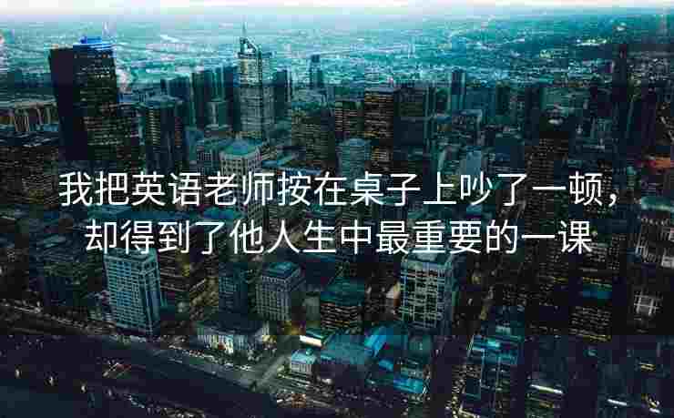 我把英语老师按在桌子上吵了一顿，却得到了他人生中最重要的一课