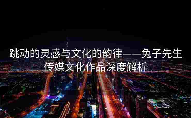 跳动的灵感与文化的韵律——兔子先生传媒文化作品深度解析 跳动的灵感与文化的韵律——兔子先生传媒文化作品深度解析